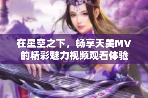 在星空之下，畅享天美MV的精彩魅力视频观看体验