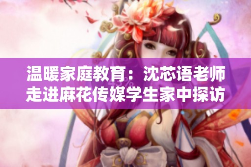 温暖家庭教育：沈芯语老师走进麻花传媒学生家中探访