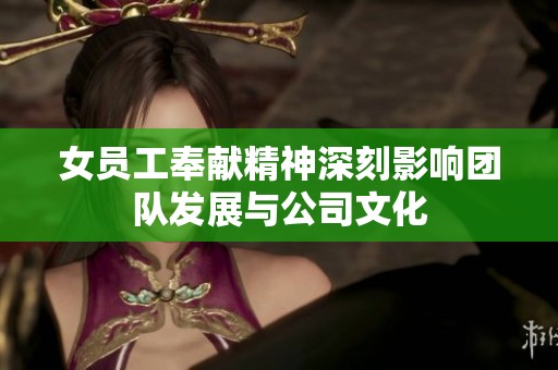 女员工奉献精神深刻影响团队发展与公司文化