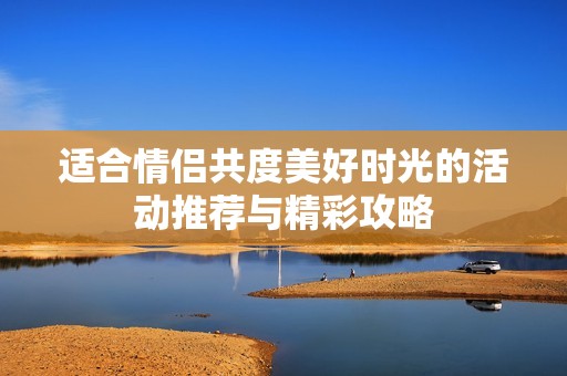 适合情侣共度美好时光的活动推荐与精彩攻略