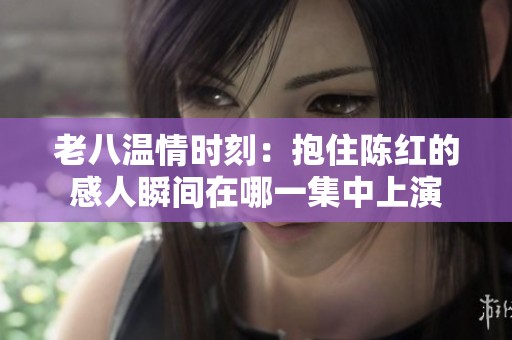 老八温情时刻：抱住陈红的感人瞬间在哪一集中上演