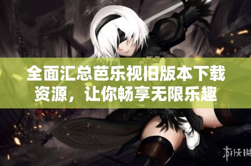 全面汇总芭乐视旧版本下载资源，让你畅享无限乐趣