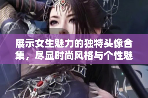 展示女生魅力的独特头像合集，尽显时尚风格与个性魅力