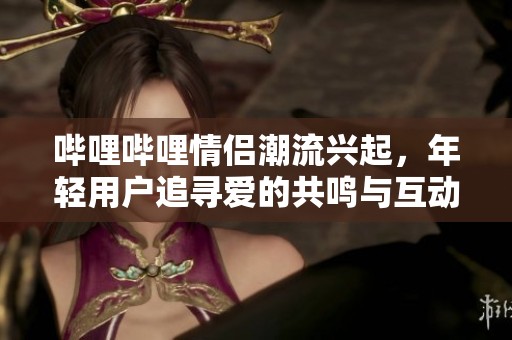 哔哩哔哩情侣潮流兴起，年轻用户追寻爱的共鸣与互动