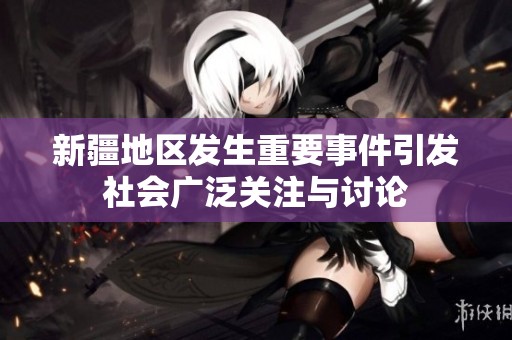 新疆地区发生重要事件引发社会广泛关注与讨论