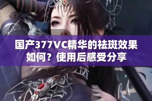 国产377VC精华的祛斑效果如何？使用后感受分享