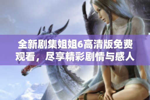 全新剧集姐姐6高清版免费观看，尽享精彩剧情与感人瞬间