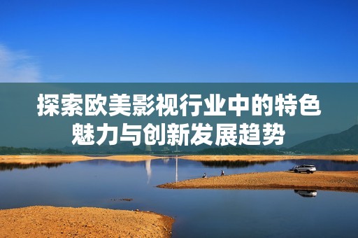 探索欧美影视行业中的特色魅力与创新发展趋势