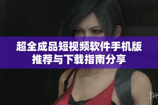 超全成品短视频软件手机版推荐与下载指南分享
