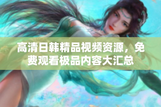 高清日韩精品视频资源，免费观看极品内容大汇总