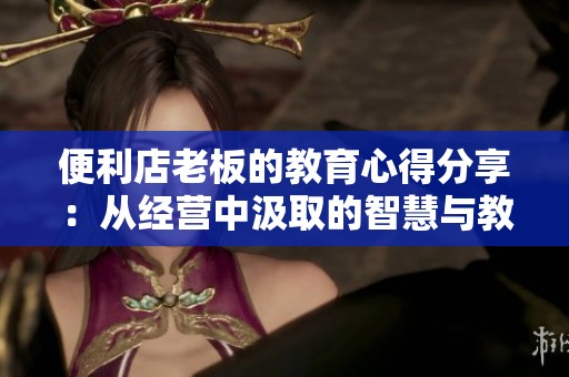 便利店老板的教育心得分享：从经营中汲取的智慧与教训