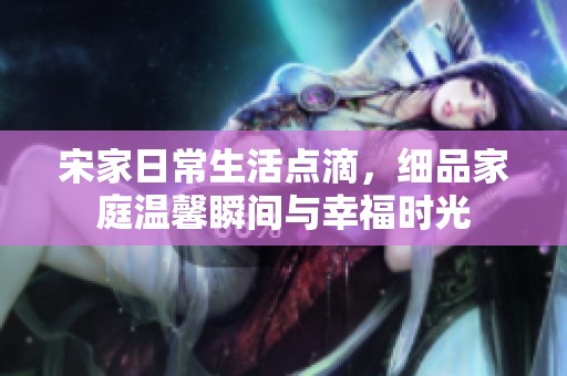 宋家日常生活点滴，细品家庭温馨瞬间与幸福时光