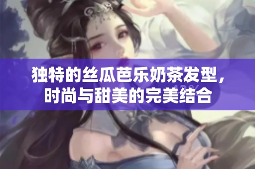 独特的丝瓜芭乐奶茶发型，时尚与甜美的完美结合