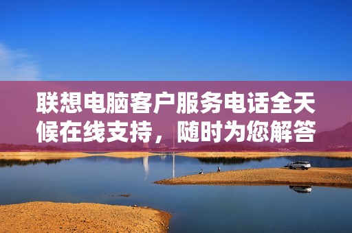 联想电脑客户服务电话全天候在线支持，随时为您解答疑问