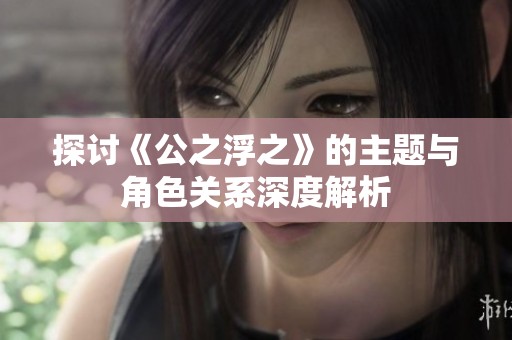 探讨《公之浮之》的主题与角色关系深度解析