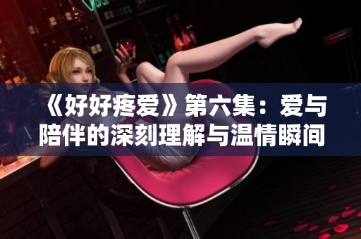 《好好疼爱》第六集：爱与陪伴的深刻理解与温情瞬间