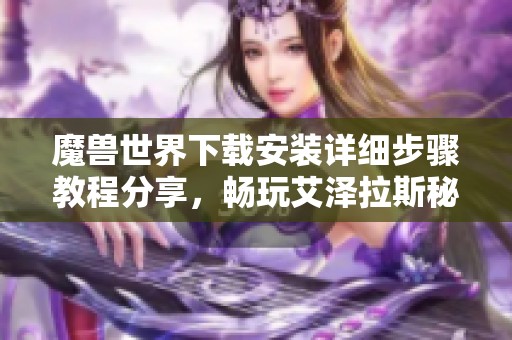 魔兽世界下载安装详细步骤教程分享，畅玩艾泽拉斯秘籍