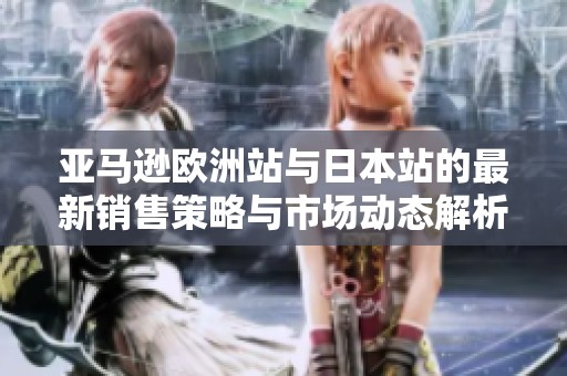 亚马逊欧洲站与日本站的最新销售策略与市场动态解析