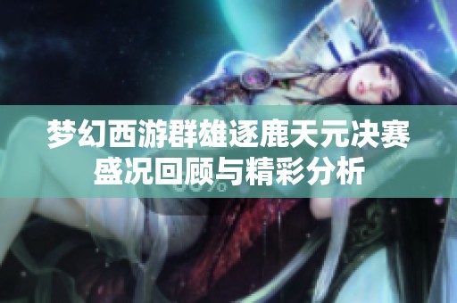 梦幻西游群雄逐鹿天元决赛盛况回顾与精彩分析