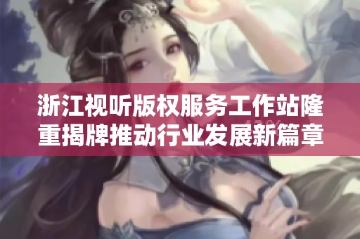 浙江视听版权服务工作站隆重揭牌推动行业发展新篇章
