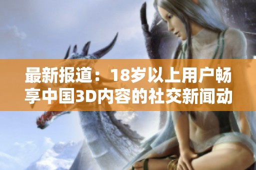 最新报道：18岁以上用户畅享中国3D内容的社交新闻动态