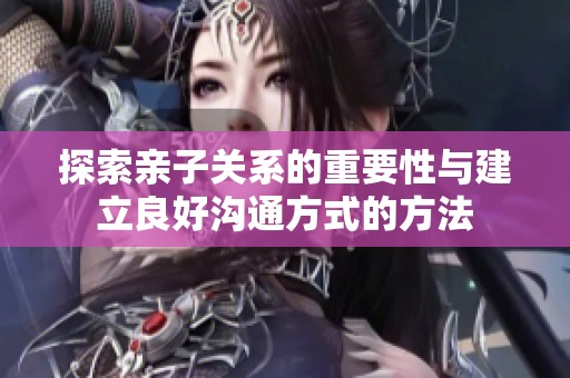探索亲子关系的重要性与建立良好沟通方式的方法