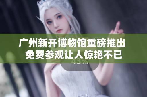 广州新开博物馆重磅推出 免费参观让人惊艳不已
