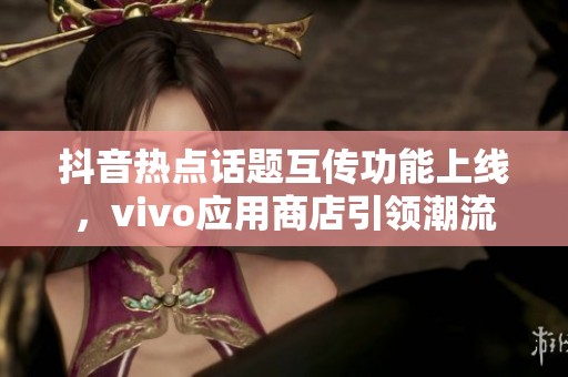 抖音热点话题互传功能上线，vivo应用商店引领潮流