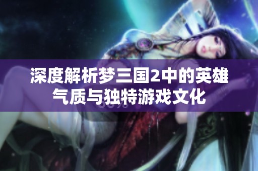 深度解析梦三国2中的英雄气质与独特游戏文化