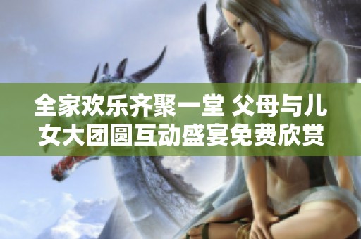 全家欢乐齐聚一堂 父母与儿女大团圆互动盛宴免费欣赏