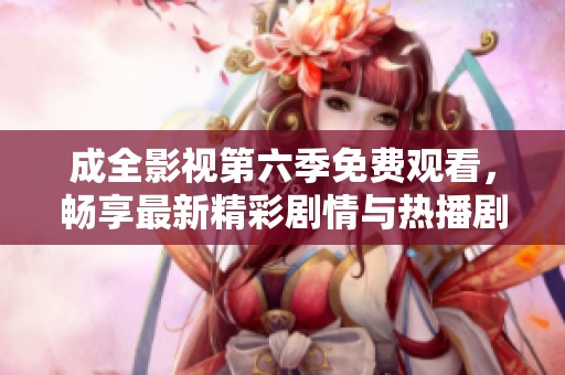 成全影视第六季免费观看，畅享最新精彩剧情与热播剧集