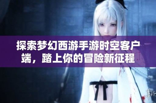 探索梦幻西游手游时空客户端，踏上你的冒险新征程