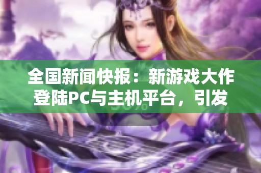 全国新闻快报：新游戏大作登陆PC与主机平台，引发玩家热潮