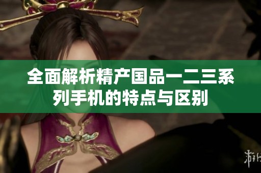 全面解析精产国品一二三系列手机的特点与区别