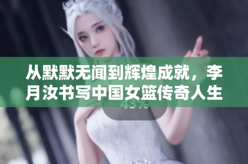 从默默无闻到辉煌成就，李月汝书写中国女篮传奇人生