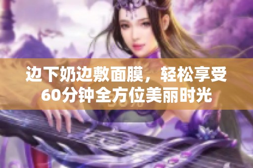 边下奶边敷面膜，轻松享受60分钟全方位美丽时光