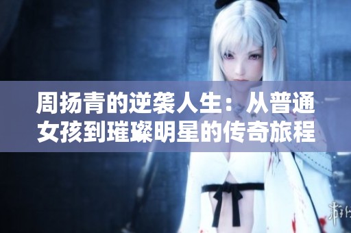 周扬青的逆袭人生：从普通女孩到璀璨明星的传奇旅程