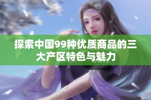 探索中国99种优质商品的三大产区特色与魅力