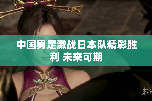 中国男足激战日本队精彩胜利 未来可期