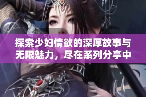 探索少妇情欲的深厚故事与无限魅力，尽在系列分享中