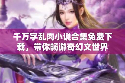 千万字乱肉小说合集免费下载，带你畅游奇幻文世界