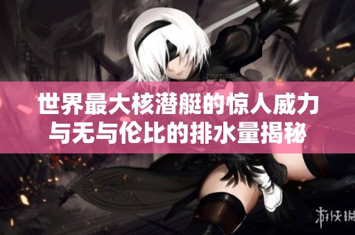 世界最大核潜艇的惊人威力与无与伦比的排水量揭秘