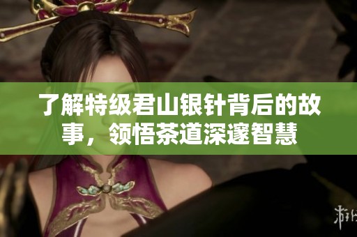 了解特级君山银针背后的故事，领悟茶道深邃智慧
