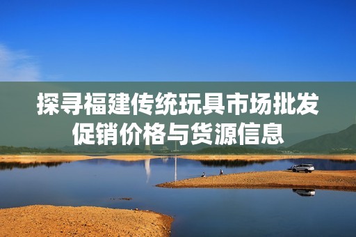 探寻福建传统玩具市场批发促销价格与货源信息