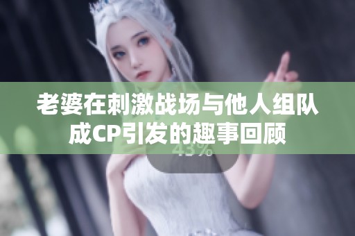 老婆在刺激战场与他人组队成CP引发的趣事回顾