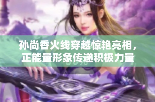 孙尚香火线穿越惊艳亮相，正能量形象传递积极力量