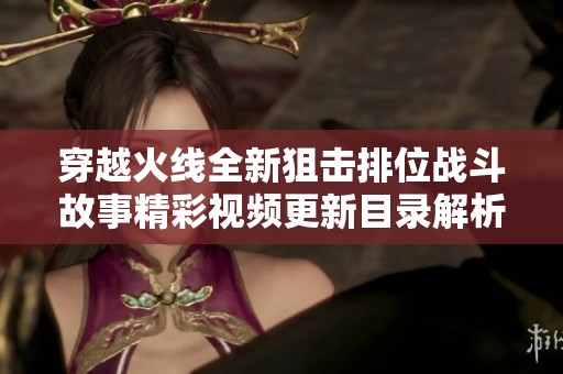 穿越火线全新狙击排位战斗故事精彩视频更新目录解析