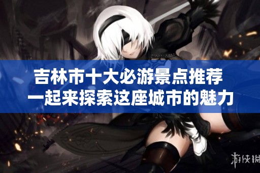 吉林市十大必游景点推荐 一起来探索这座城市的魅力