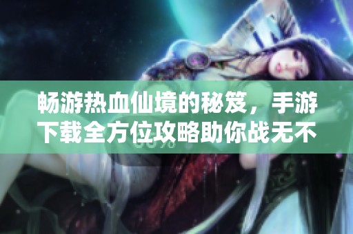 畅游热血仙境的秘笈，手游下载全方位攻略助你战无不胜