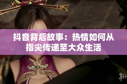抖音背后故事：热情如何从指尖传递至大众生活